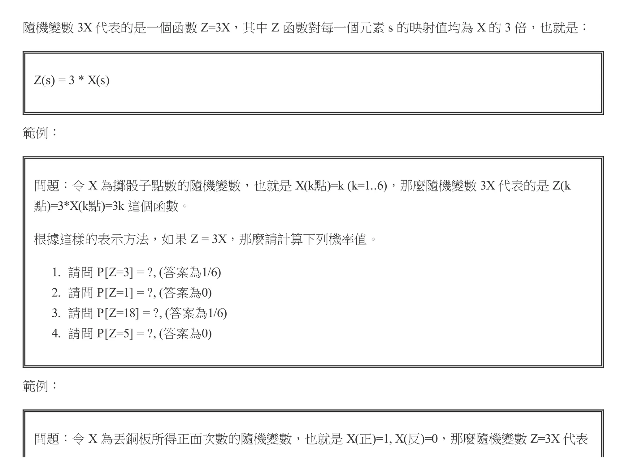 隨機變數 3X 代表的是一個函數 Z=3X，其中 Z 函數對每一個元素 s 的映射值均為 X 的 3 倍，也就是：

Z(s) = 3 * X(s)

範例：

問題：令 X 為擲骰子點數的隨機變數，也就是 X(k點)=k (k=1..6)，那麼隨機變數 3X 代表的是 Z(k
點)=3*X(k點)=3k 這個函數。
根據這樣的表示方法，如果 Z = 3X，那麼請計算下列機率值。
1. 請問 P[Z=3] = ?, (答案為1/6)
2. 請問 P[Z=1] = ?, (答案為0)
3. 請問 P[Z=18] = ?, (答案為1/6)
4. 請問 P[Z=5] = ?, (答案為0)

範例：

問題：令 X 為丟銅板所得正面次數的隨機變數，也就是 X(正)=1, X(反)=0，那麼隨機變數 Z=3X 代表

 