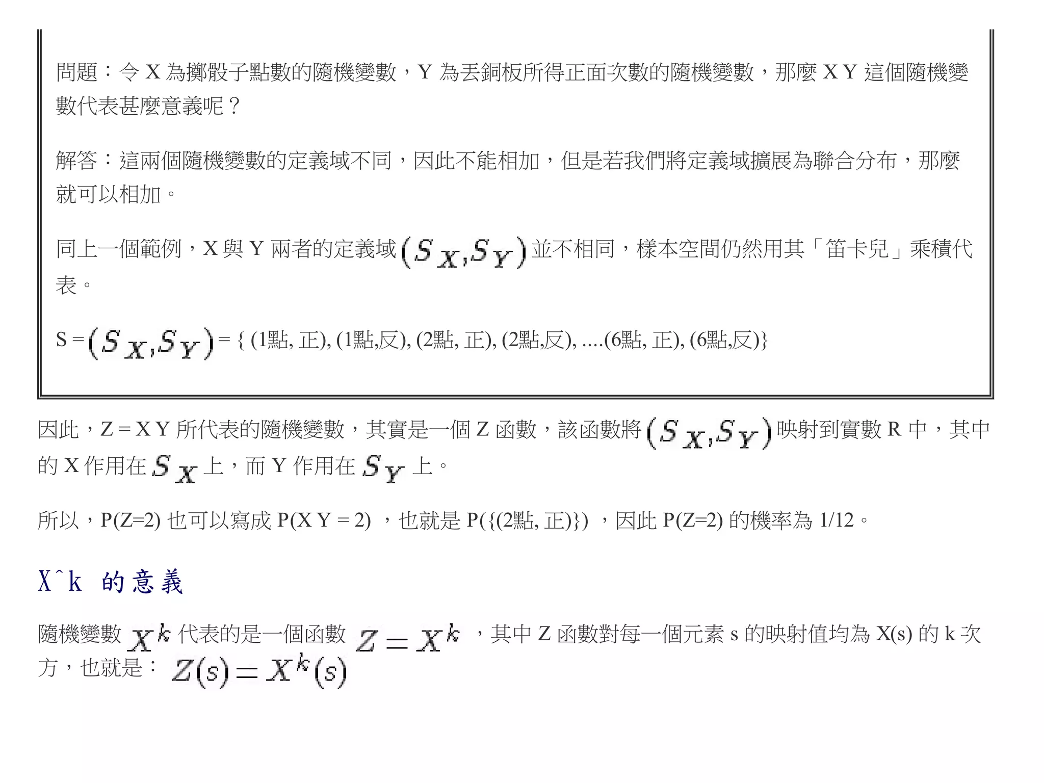 問題：令 X 為擲骰子點數的隨機變數，Y 為丟銅板所得正面次數的隨機變數，那麼 X Y 這個隨機變
數代表甚麼意義呢？
解答：這兩個隨機變數的定義域不同，因此不能相加，但是若我們將定義域擴展為聯合分布，那麼
就可以相加。
同上一個範例，X 與 Y 兩者的定義域

並不相同，樣本空間仍然用其「笛卡兒」乘積代

表。
= { (1點, 正), (1點,反), (2點, 正), (2點,反), ....(6點, 正), (6點,反)}

S=

因此，Z = X Y 所代表的隨機變數，其實是一個 Z 函數，該函數將
的 X 作用在

上，而 Y 作用在

映射到實數 R 中，其中

上。

所以，P(Z=2) 也可以寫成 P(X Y = 2) ，也就是 P({(2點, 正)}) ，因此 P(Z=2) 的機率為 1/12。

X^k 的意義
隨機變數
方，也就是：

代表的是一個函數

，其中 Z 函數對每一個元素 s 的映射值均為 X(s) 的 k 次

 