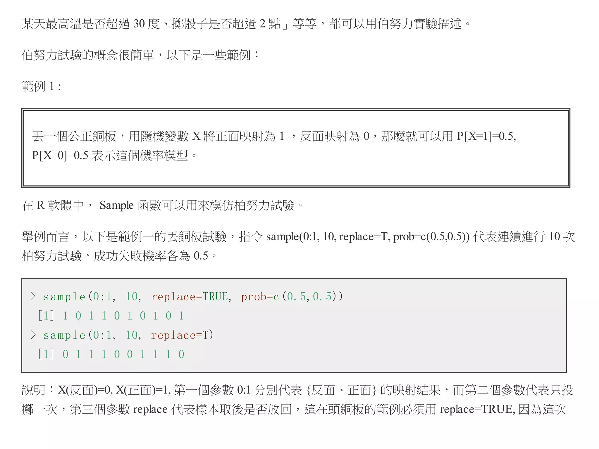 某天最高溫是否超過 30 度、擲骰子是否超過 2 點」等等，都可以用伯努力實驗描述。
伯努力試驗的概念很簡單，以下是一些範例：
範例 1 :

丟一個公正銅板，用隨機變數 X 將正面映射為 1 ，反面映射為 0，那麼就可以用 P[X=1]=0.5,
P[X=0]=0.5 表示這個機率模型。

在 R 軟體中， Sample 函數可以用來模仿柏努力試驗。
舉例而言，以下是範例一的丟銅板試驗，指令 sample(0:1, 10, replace=T, prob=c(0.5,0.5)) 代表連續進行 10 次
柏努力試驗，成功失敗機率各為 0.5。
> s a m p l e (0:1, 10, replace=TRUE, prob=c (0.5,0.5))
[1] 1 0 1 1 0 1 0 1 0 1
> s a m p l e (0:1, 10, replace=T)
[1] 0 1 1 1 0 0 1 1 1 0
說明：X(反面)=0, X(正面)=1, 第一個參數 0:1 分別代表 {反面、正面} 的映射結果，而第二個參數代表只投
擲一次，第三個參數 replace 代表樣本取後是否放回，這在頭銅板的範例必須用 replace=TRUE, 因為這次

 
