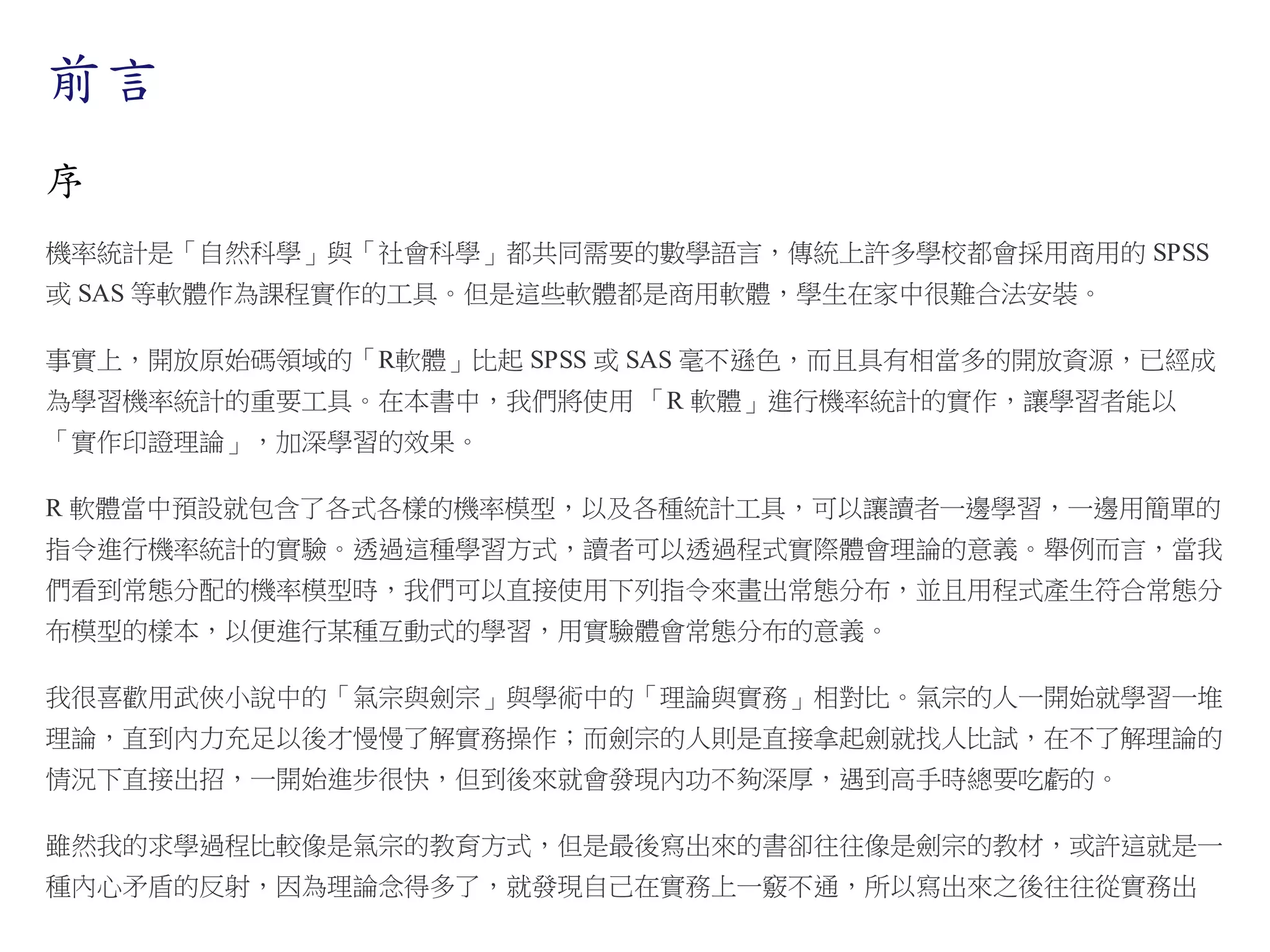 前言
序
機率統計是「自然科學」與「社會科學」都共同需要的數學語言，傳統上許多學校都會採用商用的 SPSS
或 SAS 等軟體作為課程實作的工具。但是這些軟體都是商用軟體，學生在家中很難合法安裝。
事實上，開放原始碼領域的「R軟體」比起 SPSS 或 SAS 毫不遜色，而且具有相當多的開放資源，已經成
為學習機率統計的重要工具。在本書中，我們將使用 「R 軟體」進行機率統計的實作，讓學習者能以
「實作印證理論」，加深學習的效果。
R 軟體當中預設就包含了各式各樣的機率模型，以及各種統計工具，可以讓讀者一邊學習，一邊用簡單的
指令進行機率統計的實驗。透過這種學習方式，讀者可以透過程式實際體會理論的意義。舉例而言，當我
們看到常態分配的機率模型時，我們可以直接使用下列指令來畫出常態分布，並且用程式產生符合常態分
布模型的樣本，以便進行某種互動式的學習，用實驗體會常態分布的意義。
我很喜歡用武俠小說中的「氣宗與劍宗」與學術中的「理論與實務」相對比。氣宗的人一開始就學習一堆
理論，直到內力充足以後才慢慢了解實務操作；而劍宗的人則是直接拿起劍就找人比試，在不了解理論的
情況下直接出招，一開始進步很快，但到後來就會發現內功不夠深厚，遇到高手時總要吃虧的。
雖然我的求學過程比較像是氣宗的教育方式，但是最後寫出來的書卻往往像是劍宗的教材，或許這就是一
種內心矛盾的反射，因為理論念得多了，就發現自己在實務上一竅不通，所以寫出來之後往往從實務出

 
