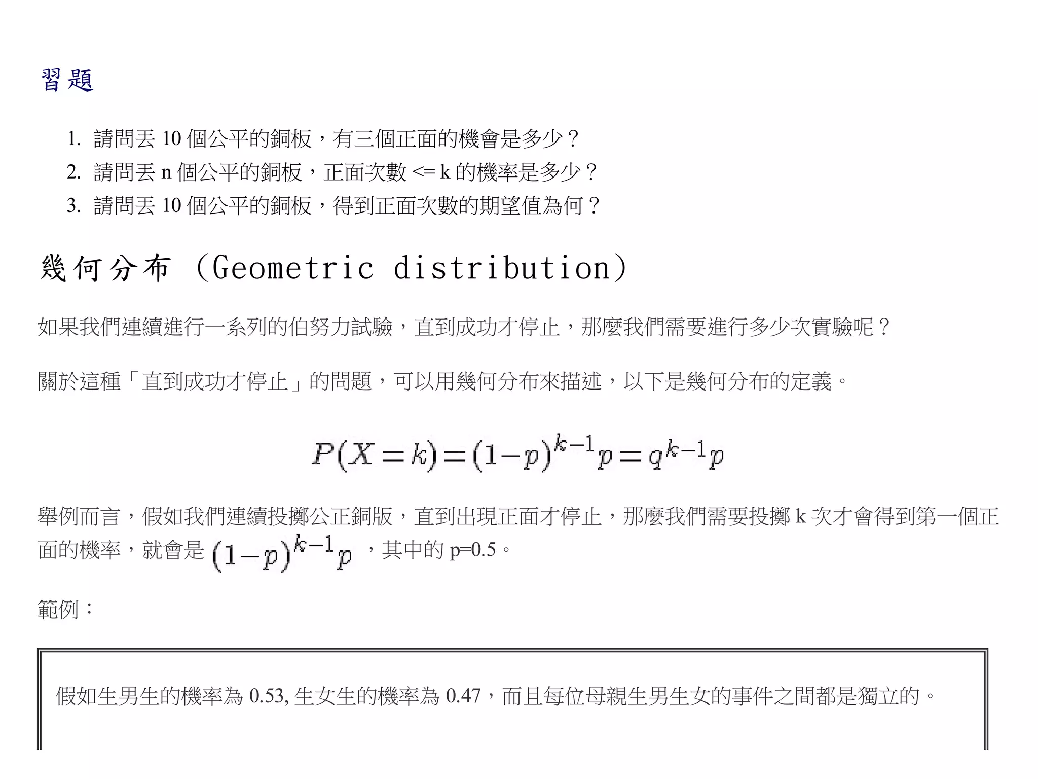習題
1. 請問丟 10 個公平的銅板，有三個正面的機會是多少？
2. 請問丟 n 個公平的銅板，正面次數 <= k 的機率是多少？
3. 請問丟 10 個公平的銅板，得到正面次數的期望值為何？

幾何分布 (Geometric distribution)
如果我們連續進行一系列的伯努力試驗，直到成功才停止，那麼我們需要進行多少次實驗呢？
關於這種「直到成功才停止」的問題，可以用幾何分布來描述，以下是幾何分布的定義。

舉例而言，假如我們連續投擲公正銅版，直到出現正面才停止，那麼我們需要投擲 k 次才會得到第一個正
面的機率，就會是

，其中的 p=0.5。

範例：

假如生男生的機率為 0.53, 生女生的機率為 0.47，而且每位母親生男生女的事件之間都是獨立的。

 