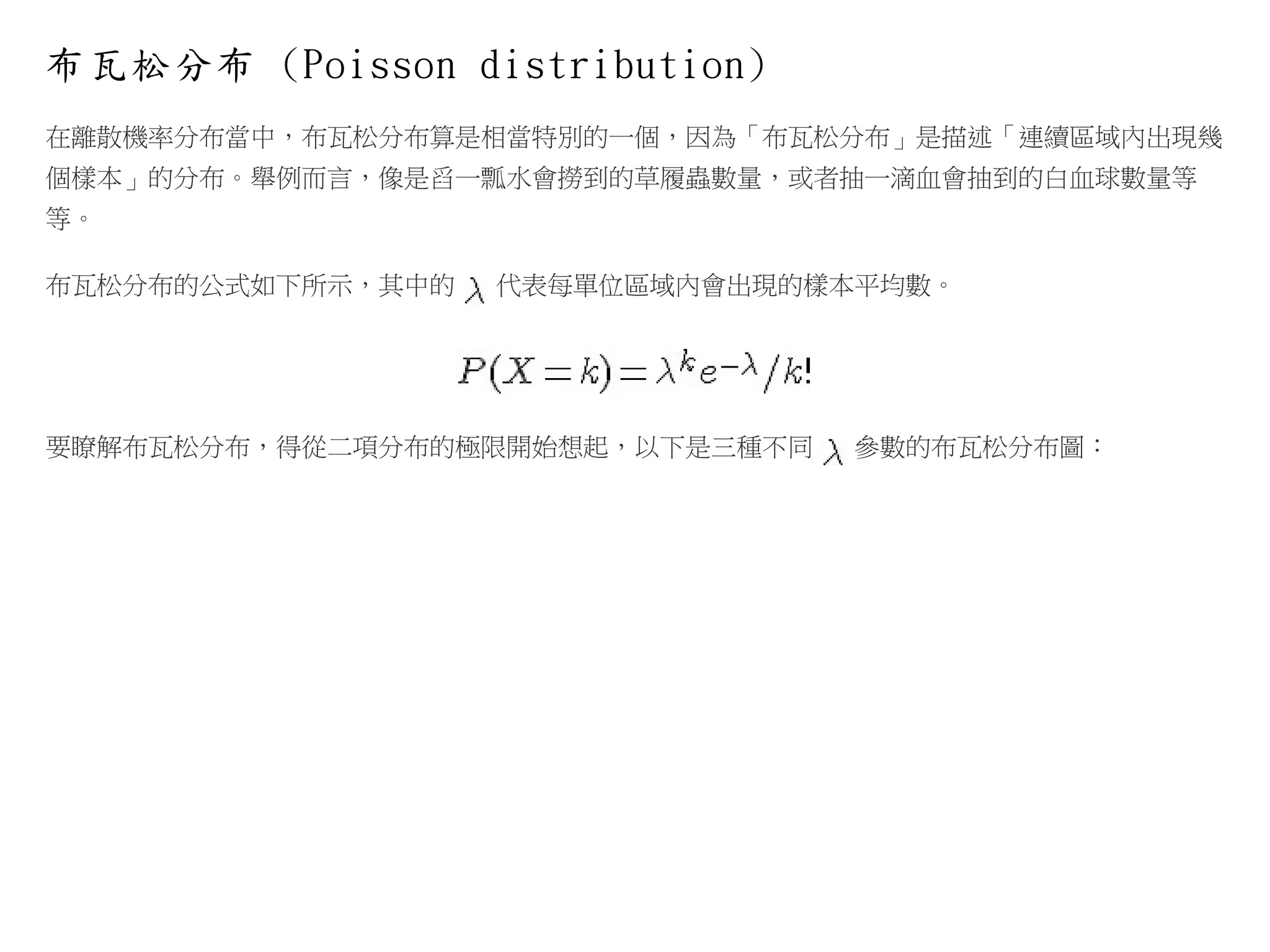 布瓦松分布 (Poisson distribution)
在離散機率分布當中，布瓦松分布算是相當特別的一個，因為「布瓦松分布」是描述「連續區域內出現幾
個樣本」的分布。舉例而言，像是舀一瓢水會撈到的草履蟲數量，或者抽一滴血會抽到的白血球數量等
等。
布瓦松分布的公式如下所示，其中的

代表每單位區域內會出現的樣本平均數。

要瞭解布瓦松分布，得從二項分布的極限開始想起，以下是三種不同

參數的布瓦松分布圖：

 