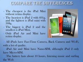 






The cheapest is the iPad Mini
without retina display.
The heaviest is iPad 2 with 601g,
and the lightest is iPad mini with
308g.
The biggest is iPad 2 and the
smallest is iPad Mini.
Only iPad Air and Mini have
retina display.

 All iPads have FaceTime Camera, Back Camera and Wi-Fi,

with a lot of quality.
 iPad Air and Mini have Nano-SIM, althought iPad 2 only
have Micro-SIM.
 The battery lasts about 10 hours, listening music and surfing
the Web

 