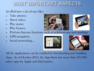 An iPad have a lot of uses like:
 Take photos;
 Shoot video;
 Play music;
 Play Games;
 Perform Internet functions such as web-browsing and emailing;
 GPS navigation;
 Social networking…

All the applications can be enabled by downloading and installing
Apps. As of October 2013, the App Store has more than 475.000
native apps by Apple and third parties.

 