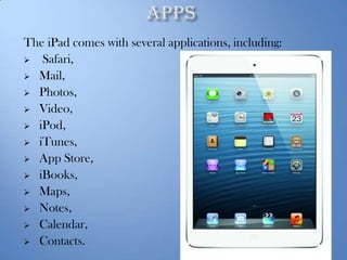 The iPad comes with several applications, including:
 Safari,
 Mail,
 Photos,
 Video,
 iPod,
 iTunes,
 App Store,
 iBooks,
 Maps,
 Notes,
 Calendar,
 Contacts.

 
