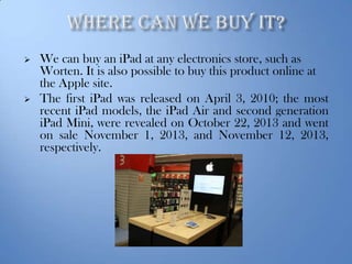 



We can buy an iPad at any electronics store, such as
Worten. It is also possible to buy this product online at
the Apple site.
The first iPad was released on April 3, 2010; the most
recent iPad models, the iPad Air and second generation
iPad Mini, were revealed on October 22, 2013 and went
on sale November 1, 2013, and November 12, 2013,
respectively.

 
