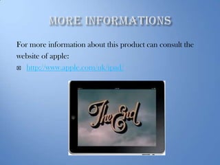 For more information about this product can consult the
website of apple:
 http://www.apple.com/uk/ipad/

 