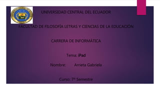 UNIVERSIDAD CENTRAL DEL ECUADOR
FACULTAD DE FILOSOFÍA LETRAS Y CIENCIAS DE LA EDUCACIÓN
CARRERA DE INFORMÁTICA
Tema: iPad
Nombre: Arrieta Gabriela
Curso: 7º Semestre
 
