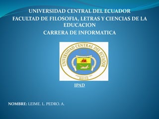 UNIVERSIDAD CENTRAL DEL ECUADOR
FACULTAD DE FILOSOFIA, LETRAS Y CIENCIAS DE LA
EDUCACION
CARRERA DE INFORMATICA
IPAD
NOMBRE: LEIME. L. PEDRO. A.
 