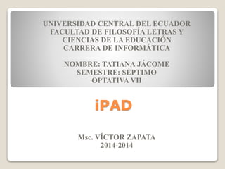 iPAD
UNIVERSIDAD CENTRAL DEL ECUADOR
FACULTAD DE FILOSOFÍA LETRAS Y
CIENCIAS DE LA EDUCACIÓN
CARRERA DE INFORMÁTICA
NOMBRE: TATIANA JÁCOME
SEMESTRE: SÉPTIMO
OPTATIVA VII
Msc. VÍCTOR ZAPATA
2014-2014
 