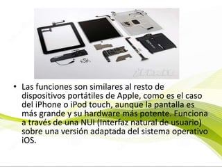 • Las funciones son similares al resto de
dispositivos portátiles de Apple, como es el caso
del iPhone o iPod touch, aunque la pantalla es
más grande y su hardware más potente. Funciona
a través de una NUI (Interfaz natural de usuario)
sobre una versión adaptada del sistema operativo
iOS.
 