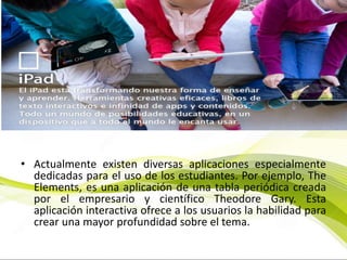 • Actualmente existen diversas aplicaciones especialmente
dedicadas para el uso de los estudiantes. Por ejemplo, The
Elements, es una aplicación de una tabla periódica creada
por el empresario y científico Theodore Gary. Esta
aplicación interactiva ofrece a los usuarios la habilidad para
crear una mayor profundidad sobre el tema.
 