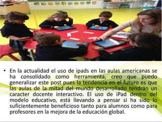 • En la actualidad el uso de ipads en las aulas americanas se
ha consolidado como herramienta, creo que puedo
generalizar este post pues la tendencia en el futuro es que
las aulas de la mitad del mundo desarrollado tendrán un
caracter docente interactivo. El uso de iPad dentro del
modelo educativo, está llevando a pensar si ha sido lo
suficientemente beneficioso tanto para alumnos como para
profesores en la mejora de la educación global.
 