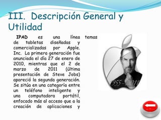 III. Descripción General y 
Utilidad 
IPAD es una línea 
de tabletas diseñadas y 
comercializadas por Apple. 
Inc. La primera generación fue 
anunciada el día 27 de enero de 
2010, mientras que el 2 de 
marzo de 2011 (última 
presentación de Steve Jobs) 
apareció la segunda generación. 
Se sitúa en una categoría entre 
un teléfono inteligente y 
una computadora portátil, 
enfocado más al acceso que a la 
creación de aplicaciones y 
temas 
 