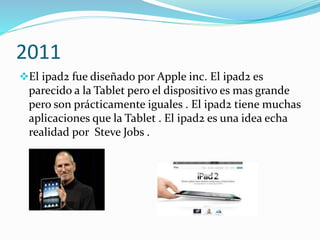2011 
El ipad2 fue diseñado por Apple inc. El ipad2 es 
parecido a la Tablet pero el dispositivo es mas grande 
pero son prácticamente iguales . El ipad2 tiene muchas 
aplicaciones que la Tablet . El ipad2 es una idea echa 
realidad por Steve Jobs . 
 