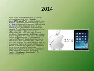 2014 
• Hace varios días saltó la noticia: al parecer 
el proyecto Miramar, más conocido 
como Office para iPad, seguía viento en popa. 
Fuentes cercanas a la compañía aseguraron 
a ZDNet que la suite de ofimática más utilizada 
del mundo estará disponible antes de que 
finalice el 2014 en la tableta más usada del 
planeta. Con ello la opinión de los usuarios de 
Apple se dividió en dos, entre los que 
aseguraban que Office para iPad no tenía 
sentido con la renovación de iWork y aquellos 
que se alegraban del rumor, con la esperanza 
de que se materializase. Lo cierto es que si 
realmente Microsoft decide lanzar su suite de 
ofimática en iPad estaremos ante un hito que 
supondrá un antes y un después tanto para la 
empresa de Redmond como la de Cupertino. Y 
es que la entrada del gigante de la informática 
en terreno de Apple con una de las 
aplicaciones con más éxito en su ámbito tiene 
como principal beneficiario a la propia 
Apple. ¿Complicado de entender? Te 
explicamos por qué 
