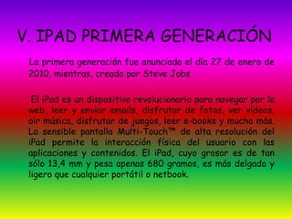 V. IPAD PRIMERA GENERACIÓN 
La primera generación fue anunciada el día 27 de enero de 
2010, mientras, creado por Steve Jobs 
El iPad es un dispositivo revolucionario para navegar por la 
web, leer y enviar emails, disfrutar de fotos, ver vídeos, 
oír música, disfrutar de juegos, leer e-books y mucho más. 
La sensible pantalla Multi-Touch™ de alta resolución del 
iPad permite la interacción física del usuario con las 
aplicaciones y contenidos. El iPad, cuyo grosor es de tan 
sólo 13,4 mm y pesa apenas 680 gramos, es más delgado y 
ligero que cualquier portátil o netbook. 
 