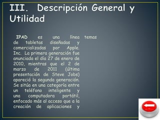 IPAD es una línea 
de tabletas diseñadas y 
comercializadas por Apple. 
Inc. La primera generación fue 
anunciada el día 27 de enero de 
2010, mientras que el 2 de 
marzo de 2011 (última 
presentación de Steve Jobs) 
apareció la segunda generación. 
Se sitúa en una categoría entre 
un teléfono inteligente y 
una computadora portátil, 
enfocado más al acceso que a la 
creación de aplicaciones y 
temas 
 