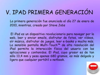 V. IPAD PRIMERA GENERACIÓN 
La primera generación fue anunciada el día 27 de enero de 
2010, mientras, creado por Steve Jobs 
El iPad es un dispositivo revolucionario para navegar por la 
web, leer y enviar emails, disfrutar de fotos, ver vídeos, 
oír música, disfrutar de juegos, leer e-books y mucho más. 
La sensible pantalla Multi-Touch™ de alta resolución del 
iPad permite la interacción física del usuario con las 
aplicaciones y contenidos. El iPad, cuyo grosor es de tan 
sólo 13,4 mm y pesa apenas 680 gramos, es más delgado y 
ligero que cualquier portátil o netbook. 
 