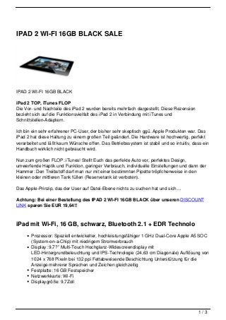 IPAD 2 WI-FI 16GB BLACK SALE




IPAD 2 WI-FI 16GB BLACK

iPad 2 TOP, iTunes FLOP
Die Vor- und Nachteile des iPad 2 wurden bereits mehrfach dargestellt. Diese Rezension
bezieht sich auf die Funktionsvielfalt des iPad 2 in Verbindung mit iTunes und
Schnittstellen-Adaptern.

Ich bin ein sehr erfahrener PC-User, der bisher sehr skeptisch ggü. Apple Produkten war. Das
iPad 2 hat diese Haltung zu einem großen Teil geändert. Die Hardware ist hochwertig, perfekt
verarbeitet und läßt kaum Wünsche offen. Das Betriebssystem ist stabil und so intuitiv, dass ein
Handbuch wirklich nicht gebraucht wird.

Nun zum großen FLOP: iTunes! Stellt Euch das perfekte Auto vor, perfektes Design,
umwerfende Haptik und Funktion, geringer Verbrauch, individuelle Einstellungen und dann der
Hammer: Den Treibstoff darf man nur mit einer bestimmten Pipette tröpfchenweise in den
kleinen oder mittleren Tank füllen (Reservetank ist verboten).

Das Apple-Prinzip, das der User auf Datei-Ebene nichts zu suchen hat und sich…

Achtung: Bei einer Bestellung des IPAD 2 WI-FI 16GB BLACK über unseren DISCOUNT
LINK sparen Sie EUR 19,64!!



iPad mit Wi-Fi, 16 GB, schwarz, Bluetooth 2.1 + EDR Technolo
       Prozessor: Speziell entwickelter, hochleistungsfähiger 1 GHz Dual-Core Apple A5 SOC
       (System-on-a-Chip) mit niedrigem Stromverbrauch
       Display: 9,7?” Multi-Touch Hochglanz-Widescreendisplay mit
       LED-Hintergrundbeleuchtung und IPS-Technologie (24,63 cm Diagonale) Auflösung von
       1024 x 768 Pixeln bei 132 ppi Fettabweisende Beschichtung Unterstützung für die
       Anzeige mehrerer Sprachen und Zeichen gleichzeitig
       Festplatte: 16 GB Festspeicher
       Netzwerkkarte: Wi-Fi
       Displaygröße: 9,7Zoll




                                                                                          1/3
 