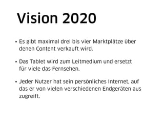 Vision 2020
• Es gibt maximal drei bis vier Marktplätze über
  denen Content verkauft wird.

• Das Tablet wird zum Leitmedium und ersetzt
  für viele das Fernsehen.

• Jeder Nutzer hat sein persönliches Internet, auf
  das er von vielen verschiedenen Endgeräten aus
  zugreift.
 