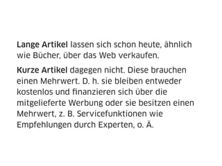 Lange Artikel lassen sich schon heute, ähnlich
wie Bücher, über das Web verkaufen.
Kurze Artikel dagegen nicht. Diese brauchen
einen Mehrwert. D. h. sie bleiben entweder
kostenlos und ﬁnanzieren sich über die
mitgelieferte Werbung oder sie besitzen einen
Mehrwert, z. B. Servicefunktionen wie
Empfehlungen durch Experten, o. Ä.
 