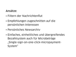 Ansätze:
• Filtern der Nachrichtenﬂut
• Empfehlungen zugeschnitten auf die
  persönlichen Interessen
• Persönliches Newsarchiv
• Einfaches, einheitliches und übergreifendes
  Bezahlsystem auch für Microbeträge
  „Single-sign-on-one-click-micropayment-
  System“
 