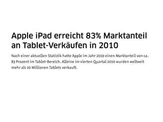Apple iPad erreicht 83% Marktanteil
an Tablet-Verkäufen in 2010
Nach einer aktuellen Statistik hatte Apple im Jahr 2010 einen Marktanteil von ca.
83 Prozent im Tablet-Bereich. Alleine im vierten Quartal 2010 wurden weltweit
mehr als 10 Millionen Tablets verkauft.
 