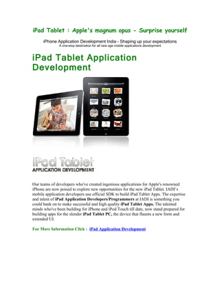 iPad Tablet : Apple's magnum opus - Surprise yourself
      iPhone Application Development India - Shaping up your expectations
               A one-stop destination for all new age mobile applications development



iPad Tablet Application
Development




Our teams of developers who've created ingenious applications for Apple's renowned
iPhone are now poised to explore new opportunities for the new iPad Tablet. IADI’s
mobile application developers use official SDK to build iPad Tablet Apps. The expertise
and talent of iPad Application Developers/Programmers at IADI is something you
could bank on to make successful and high quality iPad Tablet Apps. The talented
minds who've been building for iPhone and iPod Touch till date, now stand prepared for
building apps for the slender iPad Tablet PC, the device that flaunts a new form and
extended UI.

For More Information Click : iPad Application Development
 
