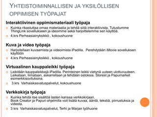YHTEISTOIMINNALLISEN JA YKSILÖLLISEN
OPPIMISEN TYÖPAJAT
Interaktiivinen oppimismateriaali työpaja
 Kuinka rikastuttaa omaa materiaalia ja tehdä siitä interaktiivista. Tutustumme
ThingLink sovellukseen ja ideoimme sekä harjoittelemme sen käyttöä.
 4.krs Perheasiainyksikkö , kokoushuone
Kuva ja video työpaja
 Harjoitellaan kuvaamista ja videoimista iPadilla. Perehdytään iMovie sovelluksen
käyttöön
 4.krs Perheasiainyksikkö , kokoushuone
Virtuaalinen kauppaleikki työpaja
 Leikitään kauppaleikkejä iPadilla. Perinteinen leikki vietynä uuteen ulottuvuuteen.
Leikataan, liimataan, askarrellaan ja tehdään ostoksia. Storest ja Papumarket
esimerkkisovlluksina.
 3.krs Varhaiskasvatuspalvelut, kokoushuone
Verkkokirja työpaja
 Kuinka tehdä itse sisältöä lasten kanssa verkkokirjaan.
Book Creator ja Papuri ohjelmilla voit lisätä kuvaa, ääntä, tekstiä, piirrustuksia ja
videota.
 3 krs Varhaiskasvatuspalvelut, Terhi ja Marjan työhuone
 