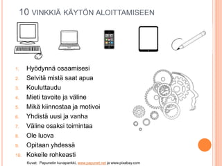 1. Hyödynnä osaamisesi
2. Selvitä mistä saat apua
3. Kouluttaudu
4. Mieti tavoite ja väline
5. Mikä kiinnostaa ja motivoi
6. Yhdistä uusi ja vanha
7. Väline osaksi toimintaa
8. Ole luova
9. Opitaan yhdessä
10. Kokeile rohkeasti
10 VINKKIÄ KÄYTÖN ALOITTAMISEEN
Kuvat: Papunetin kuvapankki, www.papunet.net ja www.pixabay.com
 