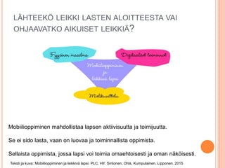 LÄHTEEKÖ LEIKKI LASTEN ALOITTEESTA VAI
OHJAAVATKO AIKUISET LEIKKIÄ?
Mobiilioppiminen mahdollistaa lapsen aktiivisuutta ja toimijuutta.
Se ei sido lasta, vaan on luovaa ja toiminnallista oppimista.
Sellaista oppimista, jossa lapsi voi toimia omaehtoisesti ja oman näköisesti.
Teksti ja kuva: Mobiilioppiminen ja leikkivä lapsi. PLC. HY. Sintonen, Ohls, Kumpulainen, Lipponen. 2015
 