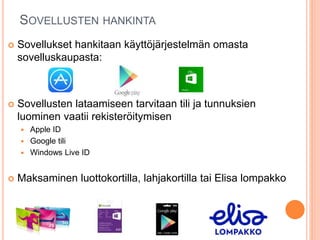 SOVELLUSTEN HANKINTA
 Sovellukset hankitaan käyttöjärjestelmän omasta
sovelluskaupasta:
 Sovellusten lataamiseen tarvitaan tili ja tunnuksien
luominen vaatii rekisteröitymisen
 Apple ID
 Google tili
 Windows Live ID
 Maksaminen luottokortilla, lahjakortilla tai Elisa lompakko
 