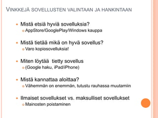 VINKKEJÄ SOVELLUSTEN VALINTAAN JA HANKINTAAN
 Mistä etsiä hyviä sovelluksia?
 AppStore/GooglePlay/Windows kauppa
 Mistä tietää mikä on hyvä sovellus?
 Varo kopiosovelluksia!
 Miten löytää tietty sovellus
 (Google haku, iPad/iPhone)
 Mistä kannattaa aloittaa?
 Vähemmän on enemmän, tutustu rauhassa muutamiin
 Ilmaiset sovellukset vs. maksulliset sovellukset
 Mainosten poistaminen
 