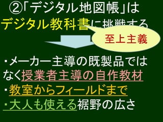 ②「デジタル地図帳」は
デジタル教科書に挑戦する
         至上主義

・メーカー主導の既製品では
なく授業者主導の自作教材
・教室からフィールドまで
・大人も使える裾野の広さ
 