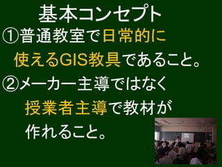 基本コンセプト
①普通教室で日常的に
 使えるGIS教具であること。
②メーカー主導ではなく
  授業者主導で教材が
  作れること。
 