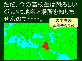 ただ、今の高校生は恐ろしい
くらいに地名と場所を知りま
せんので・・・・。 大学生の
          イラクは
         どこですか？
         正答率５１％
 