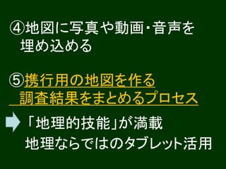 ④地図に写真や動画・音声を
 埋め込める

⑤携行用の地図を作る
 調査結果をまとめるプロセス
 「地理的技能」が満載
 地理ならではのタブレット活用
 