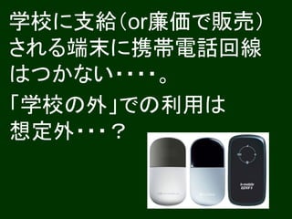 学校に支給（or廉価で販売）
される端末に携帯電話回線
はつかない・・・・。
「学校の外」での利用は
想定外・・・？
 