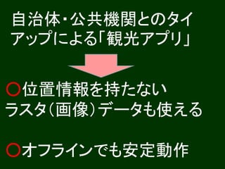 自治体・公共機関とのタイ
アップによる「観光アプリ」

○位置情報を持たない
ラスタ（画像）データも使える

○オフラインでも安定動作
 