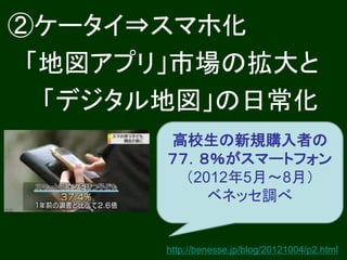 ②ケータイ⇒スマホ化
 「地図アプリ」市場の拡大と
  「デジタル地図」の日常化
       高校生の新規購入者の
       ７７．８％がスマートフォン
         （2012年5月～8月）
            ベネッセ調べ


       http://benesse.jp/blog/20121004/p2.html
 