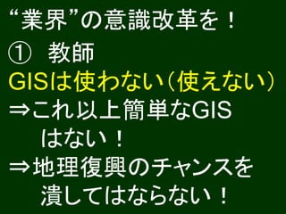 “業界”の意識改革を！
① 教師
GISは使わない（使えない）
⇒これ以上簡単なGIS
  はない！
⇒地理復興のチャンスを
  潰してはならない！
 