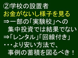 ②学校の設置者
お金がないし様子を見る
⇒一部の「実験校」への
 集中投資では結果でない
⇒「レンタル」「回線付き」
・・・より安い方法で、
 事例の蓄積を図るべき！
 