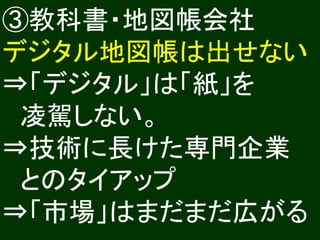 ③教科書・地図帳会社
デジタル地図帳は出せない
⇒「デジタル」は「紙」を
 凌駕しない。
⇒技術に長けた専門企業
 とのタイアップ
⇒「市場」はまだまだ広がる
 