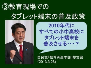 ③教育現場での
 タブレット端末の普及政策
       2010年代に
     すべての小中高校に
      タブレット端末を
      普及させる・・・？

     自民党「教育再生本部」提言案
     （2013.3.28)
 