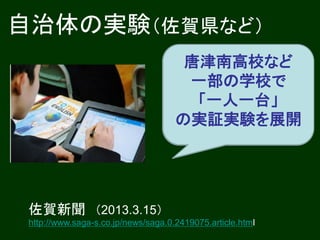 自治体の実験（佐賀県など）
                                     全県立高に無線
                                      唐津南高校など
                                          LAN
                                      一部の学校で
                                       一人一台の
                                       「一人一台」
                                      タブレット端末
                                     の実証実験を展開
                                      （2014年度～）



 佐賀新聞 （2013.3.15）
 http://www.saga-s.co.jp/news/saga.0.2419075.article.html
 