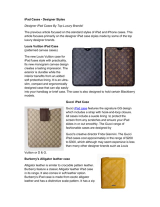 iPad Cases - Designer Styles

Designer iPad Cases By Top Luxury Brands!

The previous article focused on the standard styles of iPad and iPhone cases. This
article focuses primarily on the designer iPad case styles made by some of the top
luxury designer brands.

Louis Vuitton iPad Case
(patterned canvas cases)

The new Louis Vuitton case for
iPad fuses style with practicality.
Its new monogram canvas design
creates a lasting impression. The
exterior is durable while the
interior benefits from an added
soft protective lining. It is an ultra-
slim, compact and ergonomically
designed case that can slip easily
into your handbag or brief case. The case is also designed to hold certain Blackberry
models.

                                  Gucci iPad Case

                                  Gucci iPad case features the signature GG design
                                  which includes a strap with hook-and-loop closure.
                                  All cases include a suede lining to protect the
                                  screen from any scratches and ensure your iPad
                                  slides in or out smoothly. The Gucci range of
                                  fashionable cases are designed by

                                  Gucci's creative director Frida Giannini. The Gucci
                                  iPad cases cost approximately in the range of $200
                                  to $300, which although may seem expensive is less
                                  than many other designer brands such as Louis

Vuitton or D & G.

Burberry's Alligator leather case

Alligator leather is similar to crocodile pattern leather.
Burberry feature a classic Alligator leather iPad case
in its range. It also comes in soft leather option.
Burberry's iPad case is made from exotic alligator
leather and has a distinctive scale pattern. It has a zip
 
