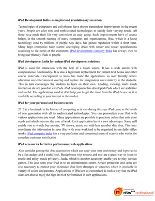 iPad Development India - a magical and revolutionary invention

Technologies of computers and cell phones have shown tremendous improvement in the recent
years. People are after new and sophisticated technologies to satisfy their varying needs. All
these have made their life very convenient an easy going. Such improvements have of course
helped in the smooth running of many companies and organizations. iPad, which is a latest
technology used by millions of people now days, has gained reputation within a short time.
Many large companies have started developing iPads with newer and newer specifications
according to the needs of the customers. iPad development company India has always tried to
bring user friendly iPads to people.

iPad development India for unique iPad development solutions

iPad is used for interaction with the help of a touch screen. It has a wide screen with
computational functionality. It is also a legitimate replacement for printed text books and other
course materials. Development in India has made the applications so user friendly where
education and entertainment overlap and capture the imagination and creativity in the students.
This in turn encourages the students to learn on their own. Reading, viewing, multi touch
interaction etc are possible wit iPads. iPad development has developed iPads which are addictive
and useful. The applications used in iPad help you to get the most from the iPad device as it is
available according to your interest in the market.

iPad for your personal and business needs

2010 is a landmark in the history of computing as it was during this year iPad came to the hands
of new generation with all its sophisticated technologies. You can personalize your iPad with
various applications you need. Many applications are possible to purchase online that suits your
needs and which increase the ease of work. Each application has it s own advantages. Some will
enable you to watch free movies, TV shows, music etc with less member ship fees. This may
coordinate the information in your iPad with your workload to be organized in our daily office
works. iPad company india has a very proficient and committed team of experts who works for
complete customer satisfaction

iPad accessories for better performance web applications

Also consider getting the iPad accessories which can save your time and money and it proves to
be a fun gadget and a useful tool. Headphones with remote and mic are a great way to listen to
music and enjoy music privately. Icade, which is another accessory enable you to play various
games. This just turns your iPad in to an entertainment centre. Screen protectors and skins are
also necessary to protect your expensive iPad from damages or scratches which is available in
variety of colors and patterns. Applications of iPad are so customized in such a way that the iPad
users are able to enjoy the high level of performance in web applications.
 