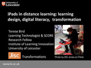 www.le.ac.uk
iPads in distance learning: learning
design, digital literacy, transformation
Terese Bird
Learning Technologist & SCORE
Research Fellow
Institute of Learning Innovation
University of Leicester
Transformations Photo by DG Jones on Flickr
 
