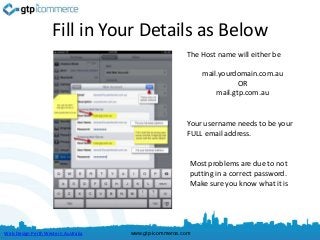 Fill in Your Details as Below
                                                         The Host name will either be

                                                             mail.yourdomain.com.au
                                                                        OR
                                                                 mail.gtp.com.au


                                                         Your username needs to be your
                                                         FULL email address.


                                                         Most problems are due to not
                                                         putting in a correct password.
                                                         Make sure you know what it is




Web Design Perth Western Australia   www.gtp-icommerce.com
 